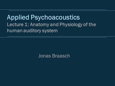Applied Psychoacoustics Lecture 1: Anatomy and Physiology of the human auditory system Jonas Braasch.