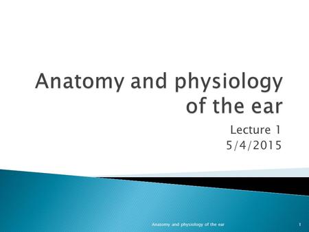 Lecture 1 5/4/2015 1Anatomy and physiology of the ear.
