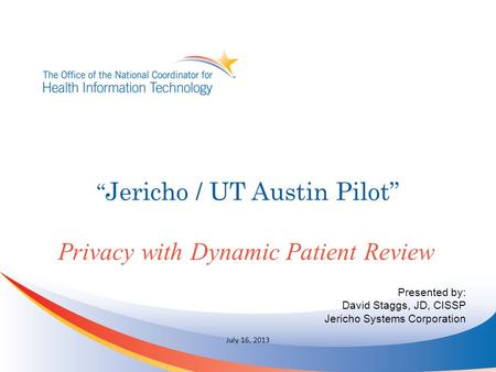 “ Jericho / UT Austin Pilot” Privacy with Dynamic Patient Review July 16, 2013 Presented by: David Staggs, JD, CISSP Jericho Systems Corporation.