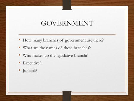GOVERNMENT How many branches of government are there? What are the names of these branches? Who makes up the legislative branch? Executive? Judicial?