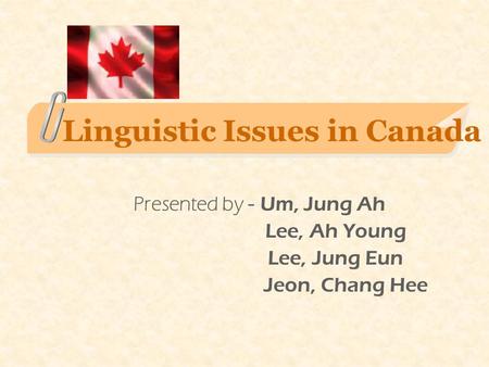 Linguistic Issues in Canada Presented by - Um, Jung Ah Lee, Ah Young Lee, Jung Eun Jeon, Chang Hee.