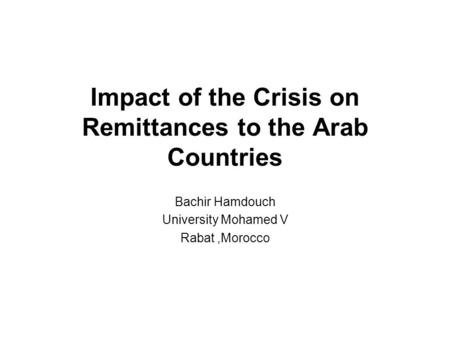 Impact of the Crisis on Remittances to the Arab Countries Bachir Hamdouch University Mohamed V Rabat,Morocco.