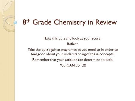 8 th Grade Chemistry in Review Take this quiz and look at your score. Reflect. Take the quiz again as may times as you need to in order to feel good about.