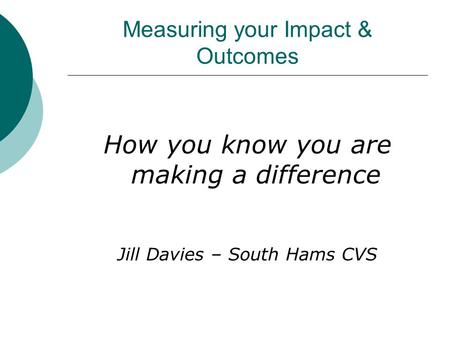 Measuring your Impact & Outcomes How you know you are making a difference Jill Davies – South Hams CVS.