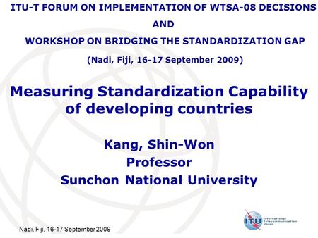Nadi, Fiji, 16-17 September 2009 Measuring Standardization Capability of developing countries Kang, Shin-Won Professor Sunchon National University ITU-T.