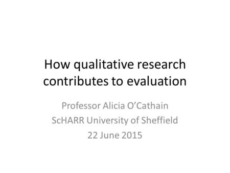 How qualitative research contributes to evaluation Professor Alicia O’Cathain ScHARR University of Sheffield 22 June 2015.