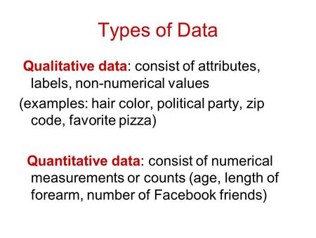 Types of Data Qualitative data: consist of attributes, labels, non-numerical values (examples: hair color, political party, zip code, favorite pizza) Quantitative.