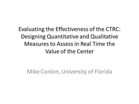 Evaluating the Effectiveness of the CTRC: Designing Quantitative and Qualitative Measures to Assess in Real Time the Value of the Center Mike Conlon, University.