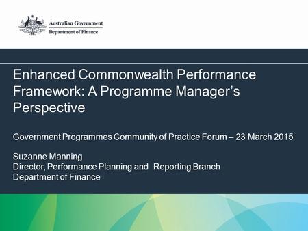 1 Enhanced Commonwealth Performance Framework: A Programme Manager’s Perspective Government Programmes Community of Practice Forum – 23 March 2015 Suzanne.