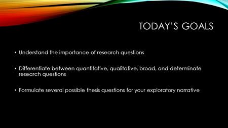 TODAY’S GOALS Understand the importance of research questions Differentiate between quantitative, qualitative, broad, and determinate research questions.