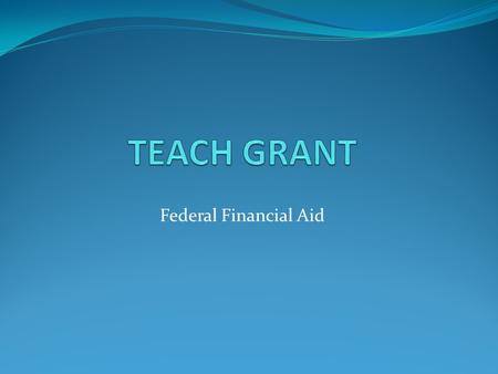 Federal Financial Aid. Welcome Welcome to the online information session for the TEACH grant. You will progress through the slides and learn about the.
