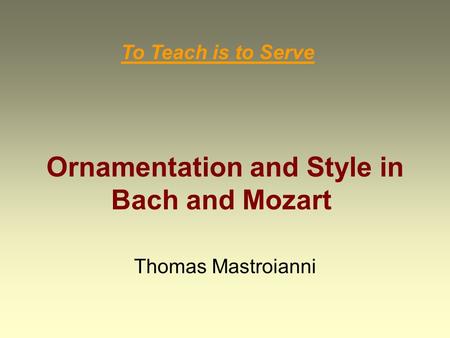 Ornamentation and Style in Bach and Mozart Thomas Mastroianni To Teach is to Serve.