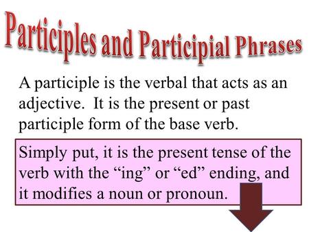 A participle is the verbal that acts as an adjective. It is the present or past participle form of the base verb. Simply put, it is the present tense of.