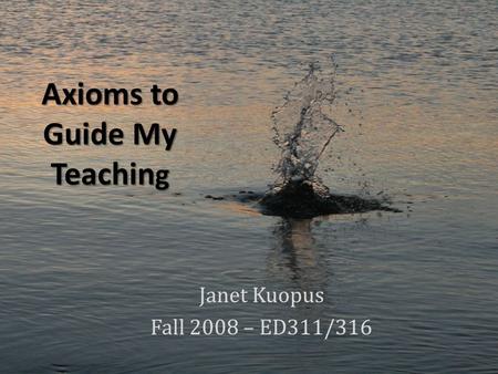 Axioms to Guide My Teachin g Janet Kuopus Fall 2008 – ED311/316.
