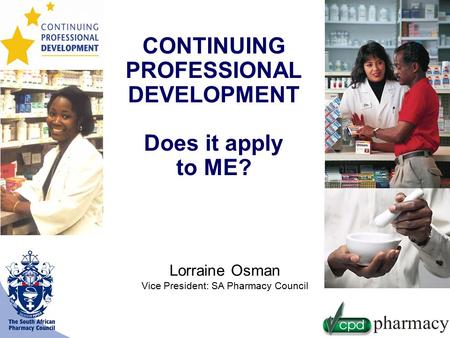 CONTINUING PROFESSIONAL DEVELOPMENT Does it apply to ME? Lorraine Osman Vice President: SA Pharmacy Council.