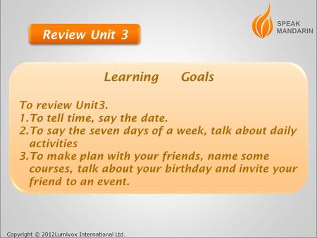 Copyright © 2012Lumivox International Ltd. Learning Goals To review Unit3. 1.To tell time, say the date. 2.To say the seven days of a week, talk about.