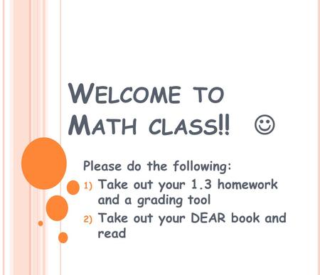 W ELCOME TO M ATH CLASS !! Please do the following: 1) Take out your 1.3 homework and a grading tool 2) Take out your DEAR book and read.