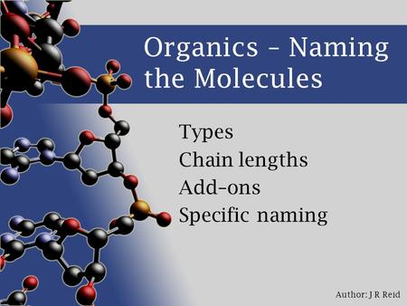 Author: J R Reid Organics – Naming the Molecules Types Chain lengths Add–ons Specific naming.