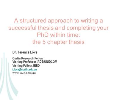 A structured approach to writing a successful thesis and completing your PhD within time: the 5 chapter thesis Dr. Terence Love Curtin Research Fellow.