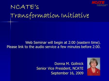 NCATE’s Transformation Initiative Donna M. Gollnick Senior Vice President, NCATE September 16, 2009 Web Seminar will begin at 2:00 (eastern time). Please.