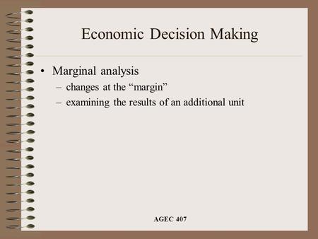 AGEC 407 Economic Decision Making Marginal analysis –changes at the “margin” –examining the results of an additional unit.