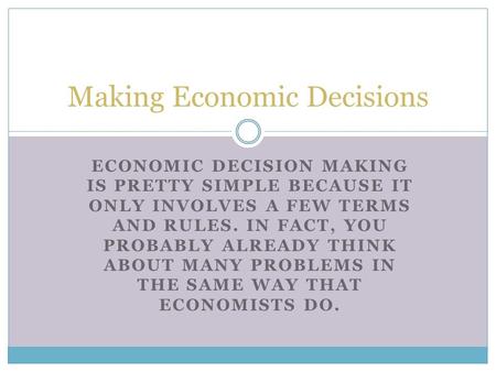 ECONOMIC DECISION MAKING IS PRETTY SIMPLE BECAUSE IT ONLY INVOLVES A FEW TERMS AND RULES. IN FACT, YOU PROBABLY ALREADY THINK ABOUT MANY PROBLEMS IN THE.