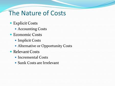 The Nature of Costs Explicit Costs Accounting Costs Economic Costs Implicit Costs Alternative or Opportunity Costs Relevant Costs Incremental Costs Sunk.