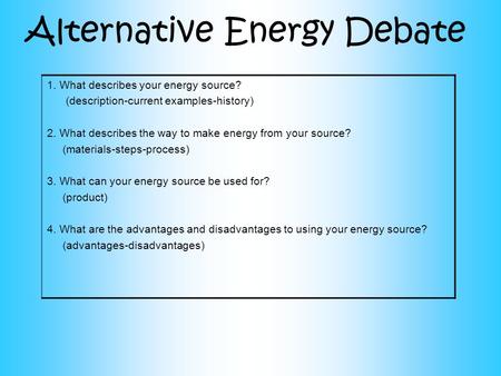 Alternative Energy Debate 1.What describes your energy source? (description-current examples-history) 2. What describes the way to make energy from your.