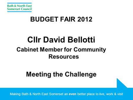 Making Bath & North East Somerset an even better place to live, work & visit BUDGET FAIR 2012 Cllr David Bellotti Cabinet Member for Community Resources.