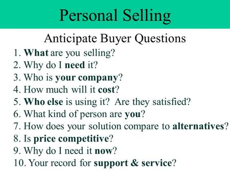 Personal Selling Anticipate Buyer Questions 1. What are you selling? 2. Why do I need it? 3. Who is your company? 4. How much will it cost? 5. Who else.