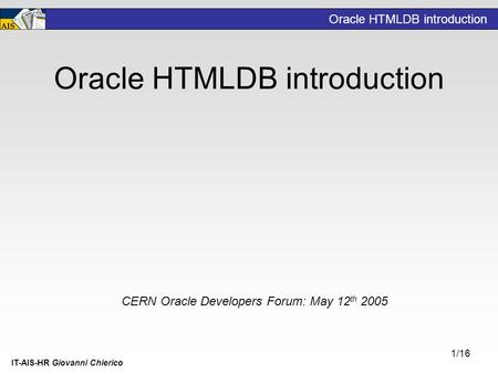 Oracle HTMLDB introduction IT-AIS-HR Giovanni Chierico 1/16 Oracle HTMLDB introduction CERN Oracle Developers Forum: May 12 th 2005.