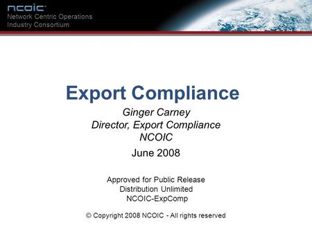 Ginger Carney Director, Export Compliance NCOIC Network Centric Operations Industry Consortium Export Compliance Approved for Public Release Distribution.