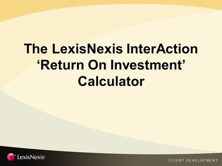C L I E N T D E V E L O P M E N T The LexisNexis InterAction ‘Return On Investment’ Calculator.