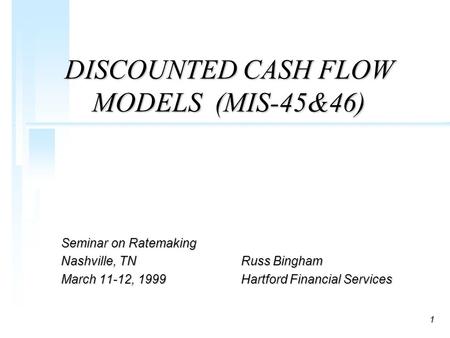 1 DISCOUNTED CASH FLOW MODELS (MIS-45&46) Seminar on Ratemaking Nashville, TNRuss Bingham March 11-12, 1999Hartford Financial Services.