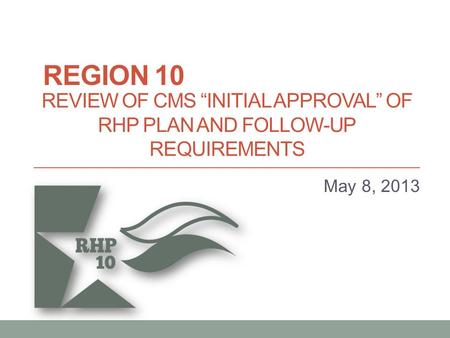 REVIEW OF CMS “INITIAL APPROVAL” OF RHP PLAN AND FOLLOW-UP REQUIREMENTS May 8, 2013 REGION 10.