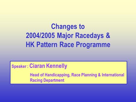Changes to 2004/2005 Major Racedays & HK Pattern Race Programme Speaker : Ciaran Kennelly Head of Handicapping, Race Planning & International Racing Department.