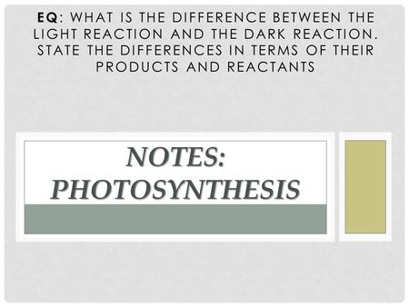EQ : WHAT IS THE DIFFERENCE BETWEEN THE LIGHT REACTION AND THE DARK REACTION. STATE THE DIFFERENCES IN TERMS OF THEIR PRODUCTS AND REACTANTS NOTES: PHOTOSYNTHESIS.