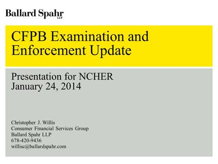CFPB Examination and Enforcement Update Presentation for NCHER January 24, 2014 Christopher J. Willis Consumer Financial Services Group Ballard Spahr LLP.