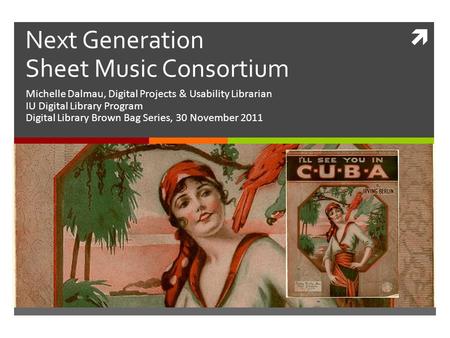  Next Generation Sheet Music Consortium Michelle Dalmau, Digital Projects & Usability Librarian IU Digital Library Program Digital Library Brown Bag Series,