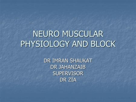 NEURO MUSCULAR PHYSIOLOGY AND BLOCK DR IMRAN SHAUKAT DR JAHANZAIB SUPERVISOR DR ZIA.