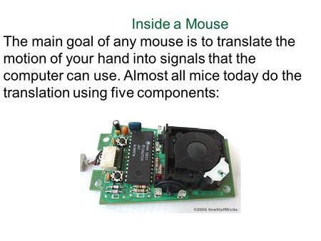 Inside a Mouse The main goal of any mouse is to translate the motion of your hand into signals that the computer can use. Almost all mice today do the.