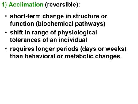 1) Acclimation (reversible): short-term change in structure or function (biochemical pathways) shift in range of physiological tolerances of an individual.