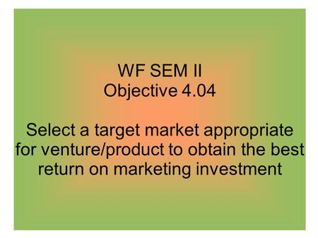 WF SEM II Objective 4.04 Select a target market appropriate for venture/product to obtain the best return on marketing investment.