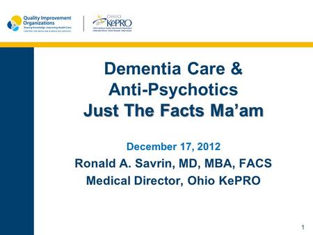 1 Just The Facts Ma’am Dementia Care & Anti-Psychotics Just The Facts Ma’am December 17, 2012 Ronald A. Savrin, MD, MBA, FACS Medical Director, Ohio KePRO.