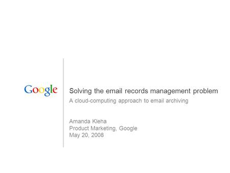 1 Solving the email records management problem A cloud-computing approach to email archiving Amanda Kleha Product Marketing, Google May 20, 2008.