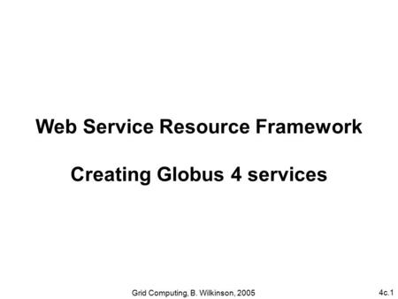 4c.1 Grid Computing, B. Wilkinson, 2005 Web Service Resource Framework Creating Globus 4 services.