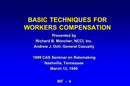 BASIC TECHNIQUES FOR WORKERS COMPENSATION Presented by Richard B. Moncher, NCCI, Inc. Andrew J. Doll, General Casualty 1999 CAS Seminar on Ratemaking Nashville,
