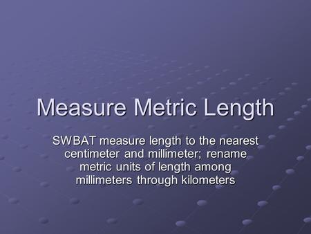 Measure Metric Length SWBAT measure length to the nearest centimeter and millimeter; rename metric units of length among millimeters through kilometers.