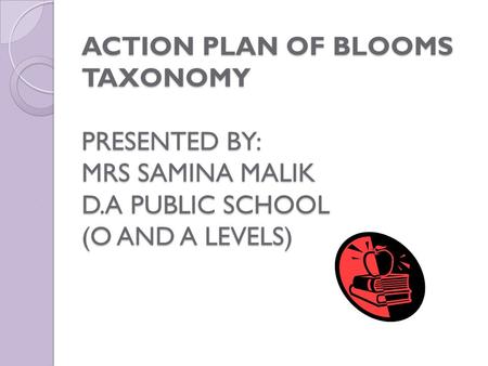 ACTION PLAN OF BLOOMS TAXONOMY PRESENTED BY: MRS SAMINA MALIK D.A PUBLIC SCHOOL (O AND A LEVELS)