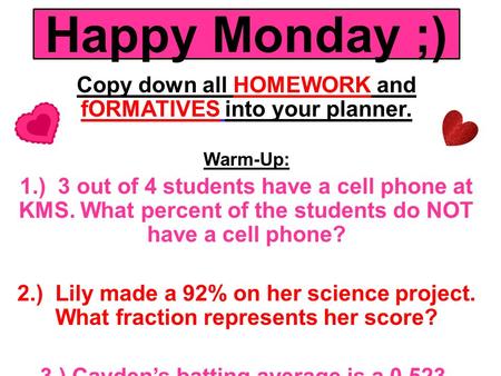 Happy Monday ;) Copy down all HOMEWORK and fORMATIVES into your planner. Warm-Up: 1.) 3 out of 4 students have a cell phone at KMS. What percent of the.